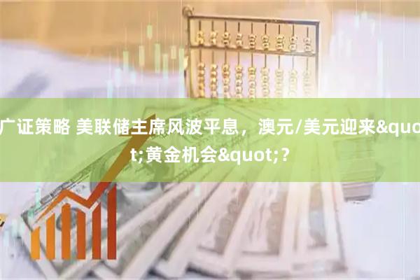 广证策略 美联储主席风波平息，澳元/美元迎来"黄金机会"？