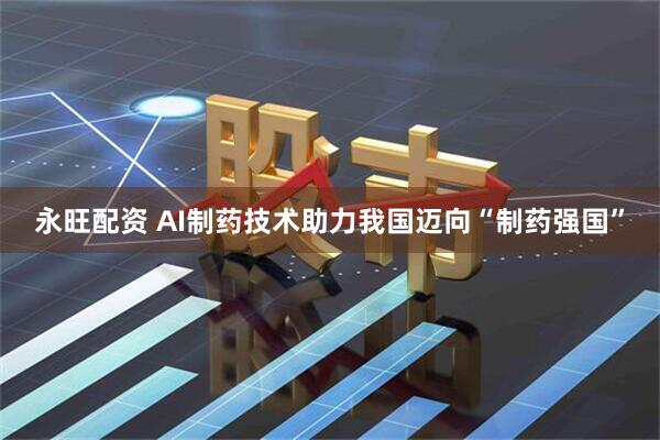永旺配资 AI制药技术助力我国迈向“制药强国”
