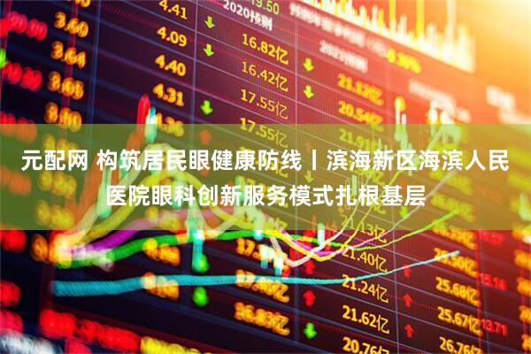 元配网 构筑居民眼健康防线丨滨海新区海滨人民医院眼科创新服务模式扎根基层