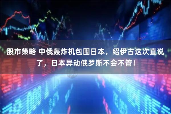 股市策略 中俄轰炸机包围日本，绍伊古这次直说了，日本异动俄罗斯不会不管！