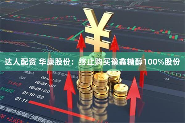 达人配资 华康股份：终止购买豫鑫糖醇100%股份