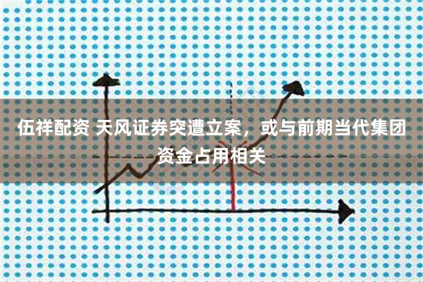 伍祥配资 天风证券突遭立案，或与前期当代集团资金占用相关
