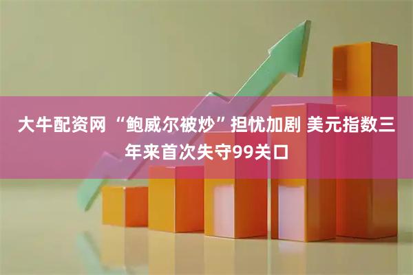 大牛配资网 “鲍威尔被炒”担忧加剧 美元指数三年来首次失守99关口