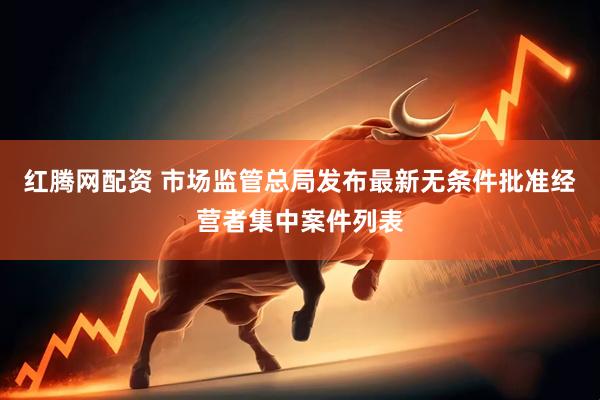 红腾网配资 市场监管总局发布最新无条件批准经营者集中案件列表