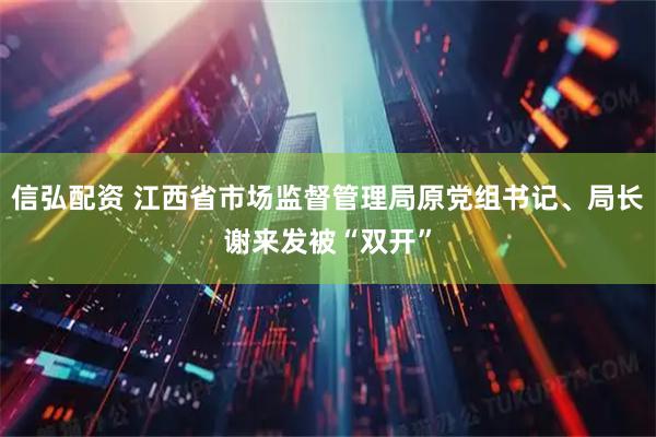 信弘配资 江西省市场监督管理局原党组书记、局长谢来发被“双开”