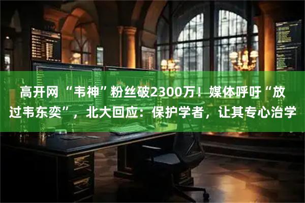 高开网 “韦神”粉丝破2300万！媒体呼吁“放过韦东奕”，北大回应：保护学者，让其专心治学