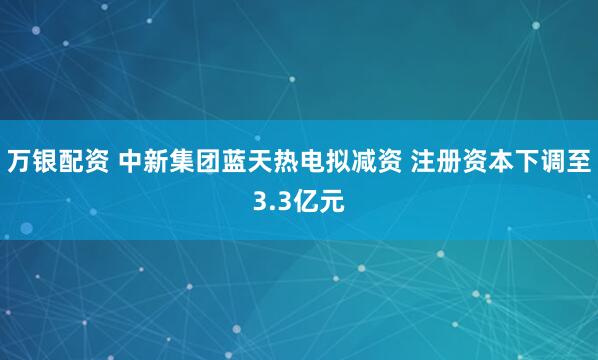 万银配资 中新集团蓝天热电拟减资 注册资本下调至3.3亿元
