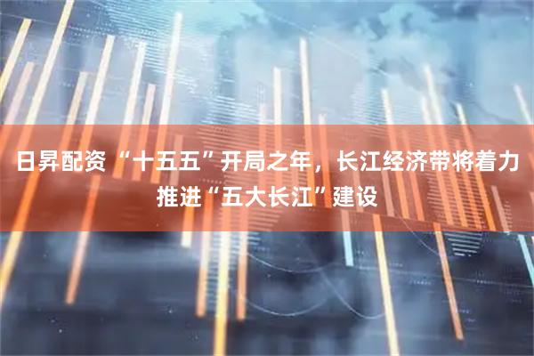 日昇配资 “十五五”开局之年，长江经济带将着力推进“五大长江”建设
