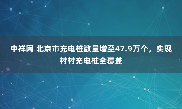 中祥网 北京市充电桩数量增至47.9万个，实现村村充电桩全覆盖