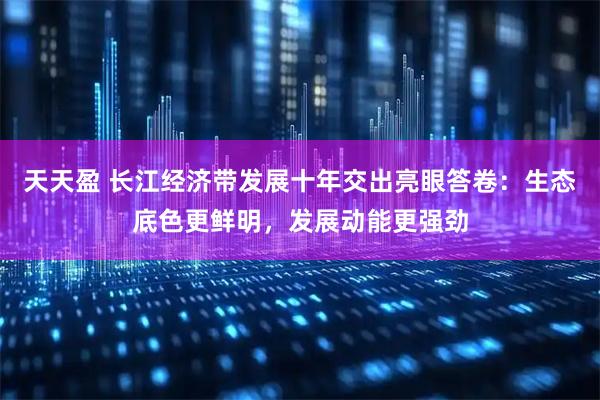 天天盈 长江经济带发展十年交出亮眼答卷：生态底色更鲜明，发展动能更强劲