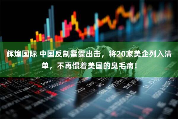 辉煌国际 中国反制雷霆出击，将20家美企列入清单，不再惯着美国的臭毛病！