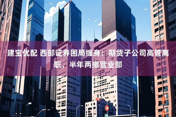 建宝优配 西部证券困局缠身：期货子公司高管离职，半年两撤营业部