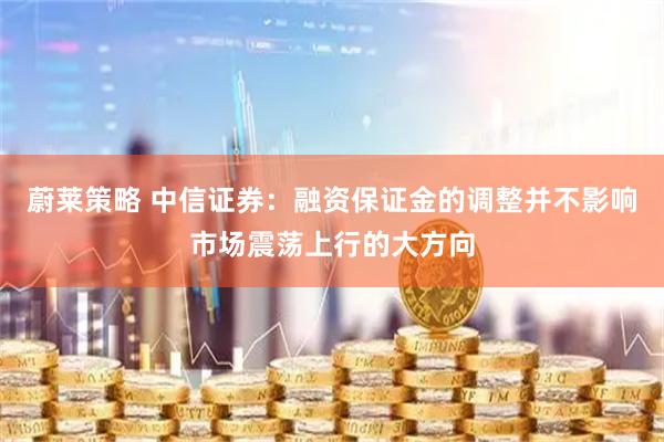 蔚莱策略 中信证券：融资保证金的调整并不影响市场震荡上行的大方向