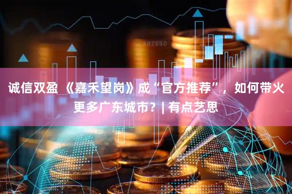诚信双盈 《嘉禾望岗》成“官方推荐”，如何带火更多广东城市？| 有点艺思