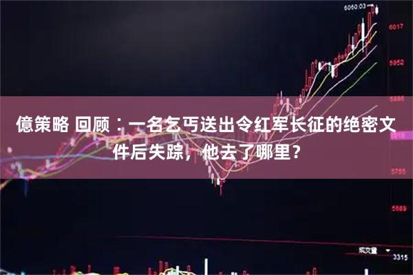 億策略 回顾∶一名乞丐送出令红军长征的绝密文件后失踪，他去了哪里？