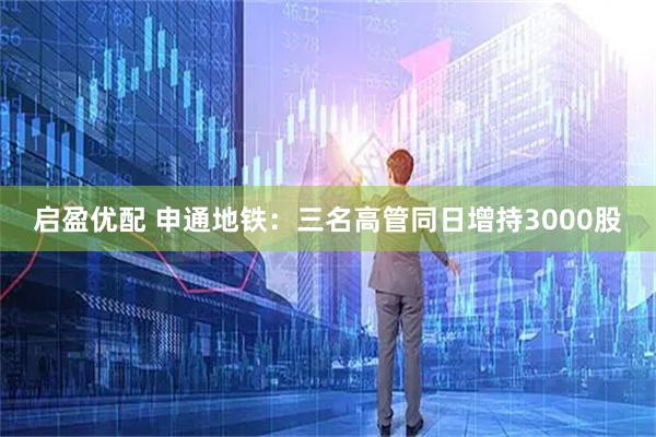启盈优配 申通地铁：三名高管同日增持3000股