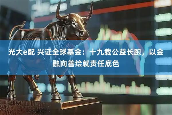 光大e配 兴证全球基金：十九载公益长跑，以金融向善绘就责任底色