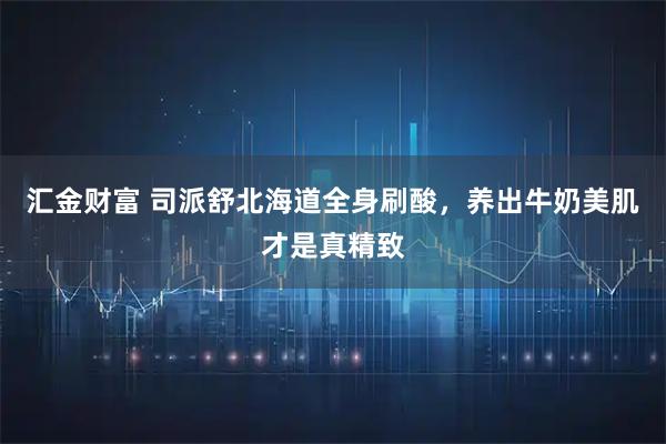 汇金财富 司派舒北海道全身刷酸，养出牛奶美肌才是真精致
