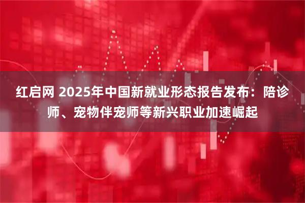 红启网 2025年中国新就业形态报告发布：陪诊师、宠物伴宠师等新兴职业加速崛起