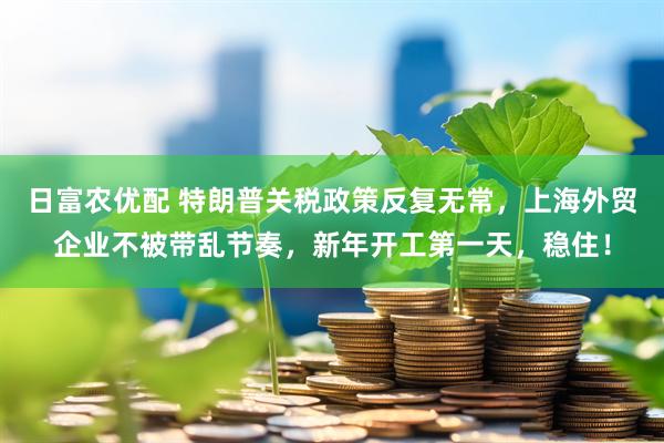 日富农优配 特朗普关税政策反复无常，上海外贸企业不被带乱节奏，新年开工第一天，稳住！