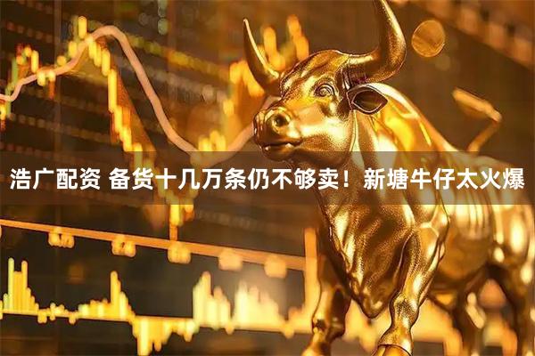 浩广配资 备货十几万条仍不够卖！新塘牛仔太火爆