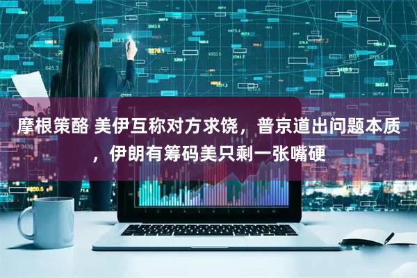 摩根策酪 美伊互称对方求饶，普京道出问题本质，伊朗有筹码美只剩一张嘴硬