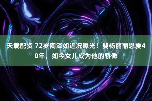 天载配资 72岁陶泽如近况曝光！娶杨丽丽恩爱40年，如今女儿成为他的骄傲