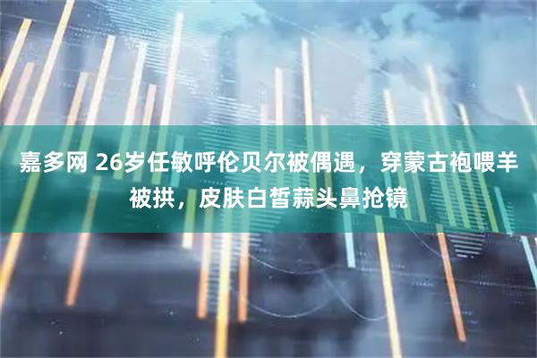 嘉多网 26岁任敏呼伦贝尔被偶遇，穿蒙古袍喂羊被拱，皮肤白皙蒜头鼻抢镜